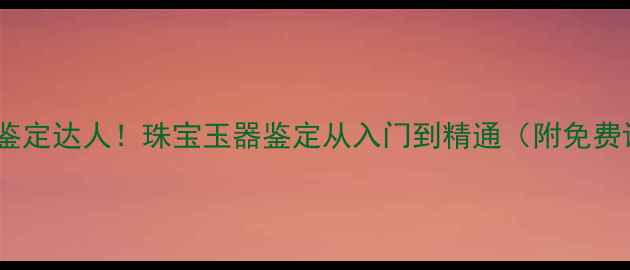 图片 零基础3个月成为鉴定达人！珠宝玉器鉴定从入门到精通（附免费课程+避坑指南）1