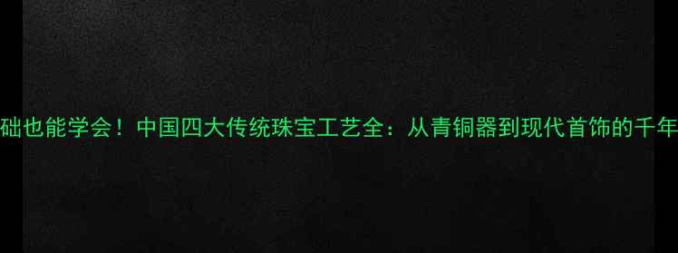 图片 零基础也能学会！中国四大传统珠宝工艺全：从青铜器到现代首饰的千年传承