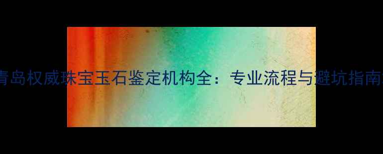青岛权威珠宝玉石鉴定机构全专业流程与避坑指南
