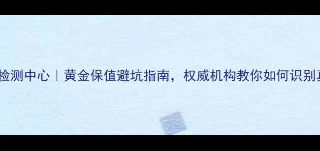 图片 青岛黄金检测中心｜黄金保值避坑指南，权威机构教你如何识别真假黄金1