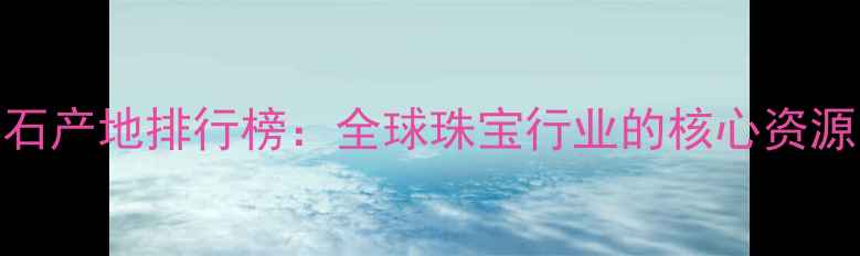 图片 非洲十大钻石产地排行榜：全球珠宝行业的核心资源与投资价值