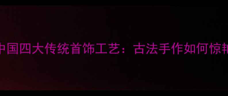非遗传承中国四大传统首饰工艺古法手作如何惊艳世界