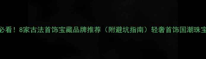 非遗手作必看8家古法首饰宝藏品牌推荐附避坑指南轻奢首饰国潮珠宝手作工艺