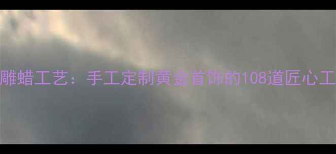 图片 非遗技艺传统雕蜡工艺：手工定制黄金首饰的108道匠心工序与收藏价值