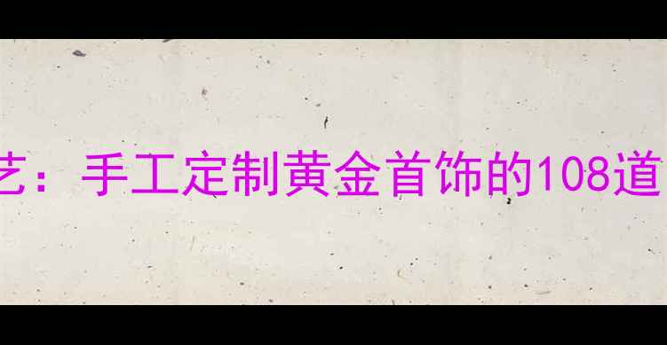 图片 非遗技艺传统雕蜡工艺：手工定制黄金首饰的108道匠心工序与收藏价值2