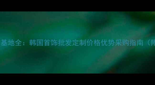 韩国进口首饰基地全韩国首饰批发定制价格优势采购指南附联系方式