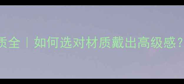 顶级珠宝材质全如何选对材质戴出高级感附避坑指南