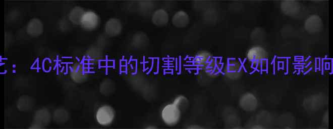 顶级钻石切割工艺4C标准中的切割等级EX如何影响珠宝价值与火彩