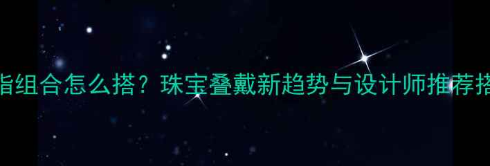 图片 项链戒指组合怎么搭？珠宝叠戴新趋势与设计师推荐搭配指南