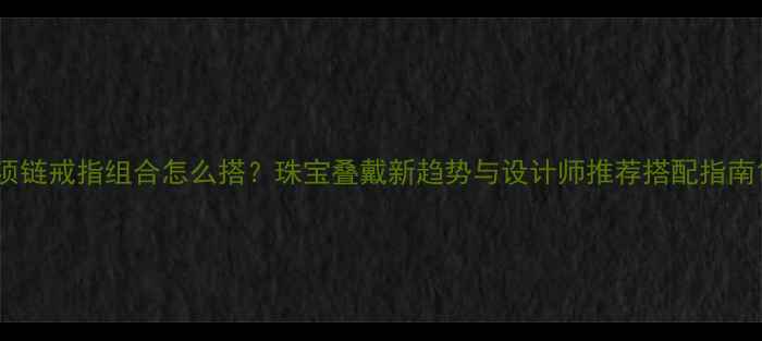 图片 项链戒指组合怎么搭？珠宝叠戴新趋势与设计师推荐搭配指南1