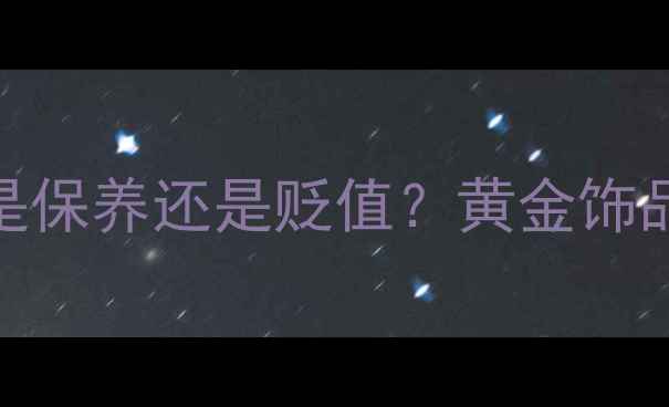 图片 频繁更换金首饰是保养还是贬值？黄金饰品投资与佩戴指南