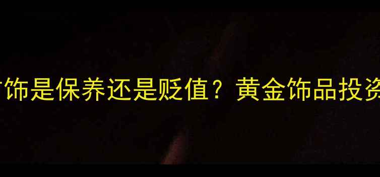 图片 频繁更换金首饰是保养还是贬值？黄金饰品投资与佩戴指南2