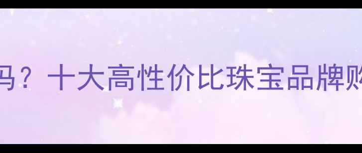 图片 风尚购物珠宝可靠吗？十大高性价比珠宝品牌购买指南与避坑攻略