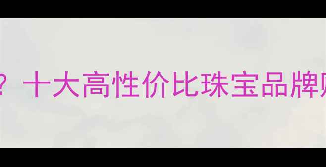 风尚购物珠宝可靠吗十大高性价比珠宝品牌购买指南与避坑攻略