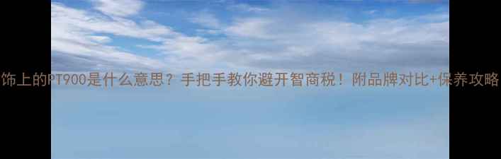 首饰上的PT900是什么意思手把手教你避开智商税附品牌对比保养攻略