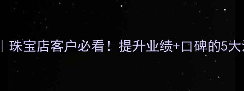 首饰免费清洗服务话术珠宝店客户必看提升业绩口碑的5大沟通技巧附赠方案