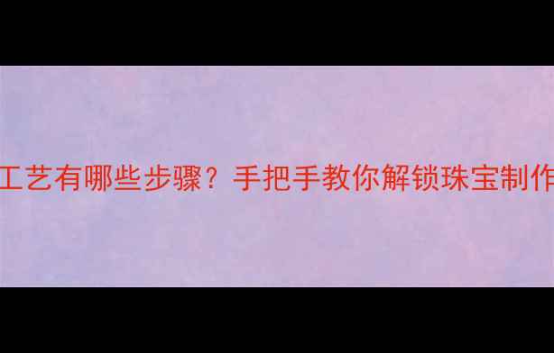 图片 首饰加工工艺有哪些步骤？手把手教你解锁珠宝制作全流程✨