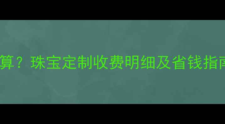首饰加工费如何计算珠宝定制收费明细及省钱指南附行业数据