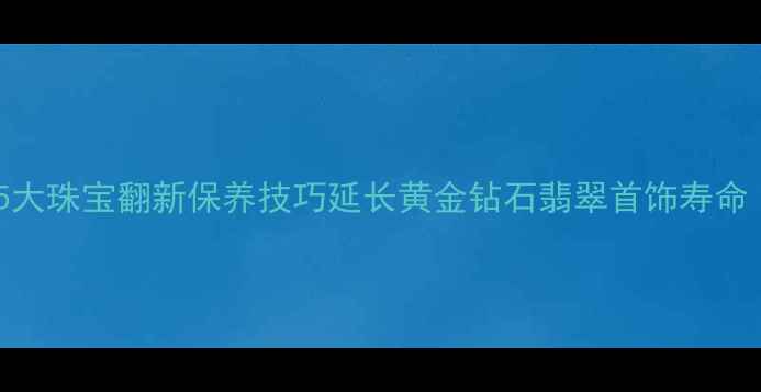 首饰喜新厌旧5大珠宝翻新保养技巧延长黄金钻石翡翠首饰寿命附行业数据