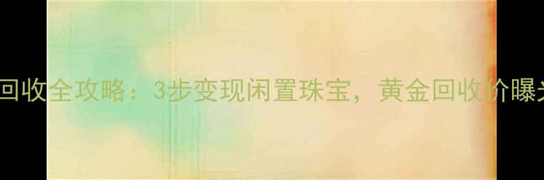 首饰回收全攻略3步变现闲置珠宝黄金回收价曝光