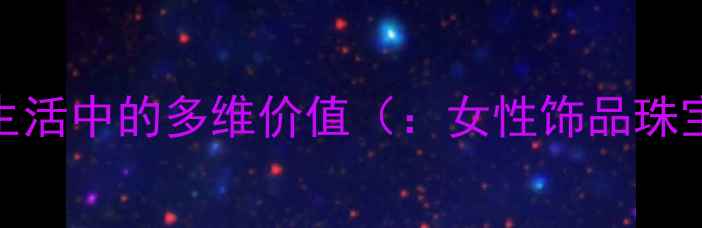 首饰在当代女性生活中的多维价值女性饰品珠宝搭配气质提升