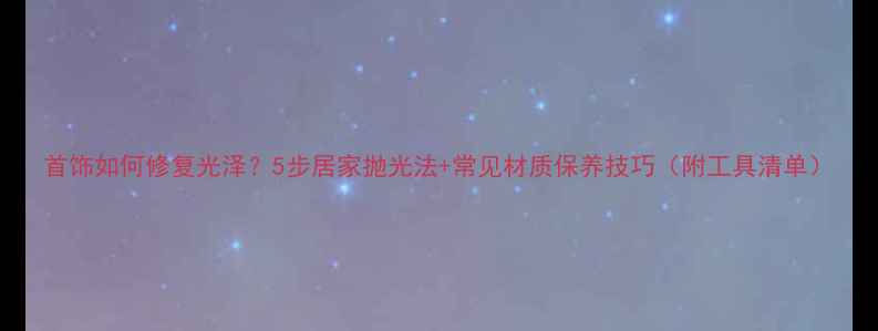 图片 首饰如何修复光泽？5步居家抛光法+常见材质保养技巧（附工具清单）