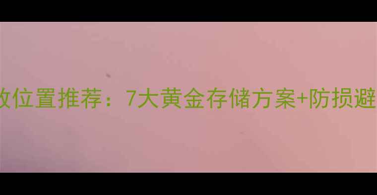 首饰存放位置推荐7大黄金存储方案防损避坑指南