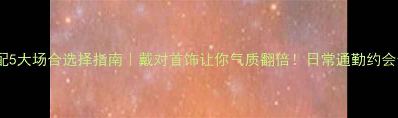 首饰搭配5大场合选择指南戴对首饰让你气质翻倍日常通勤约会全攻略