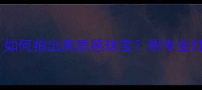 首饰摄影灯光布置全攻略如何拍出高质感珠宝附专业灯光设备清单和拍摄技巧