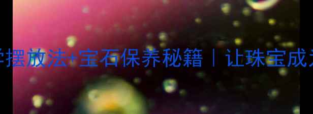 图片 首饰收纳显贵指南5种家居美学摆放法+宝石保养秘籍｜让珠宝成为家的C位风景（附避坑清单）