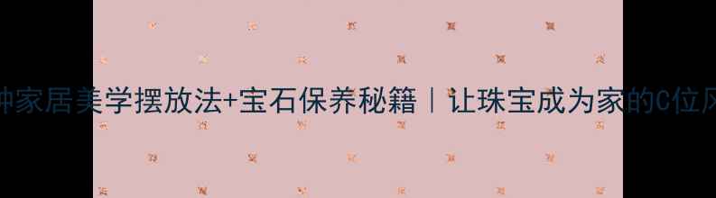 首饰收纳显贵指南5种家居美学摆放法宝石保养秘籍让珠宝成为家的C位风景附避坑清单