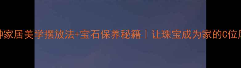 图片 首饰收纳显贵指南5种家居美学摆放法+宝石保养秘籍｜让珠宝成为家的C位风景（附避坑清单）2