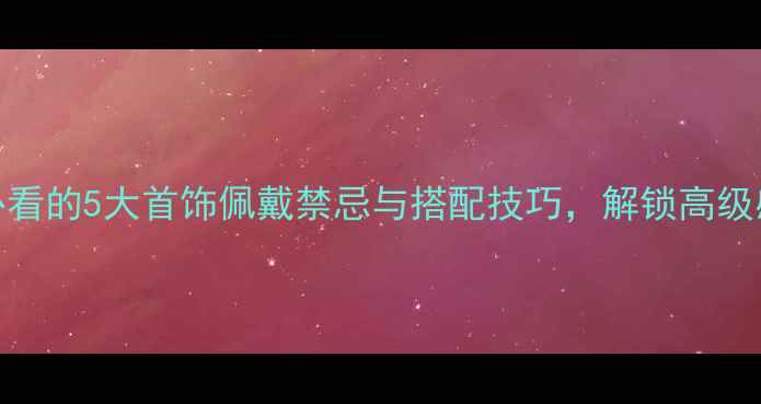 图片 首饰文化女性必看的5大首饰佩戴禁忌与搭配技巧，解锁高级感与东方美学！