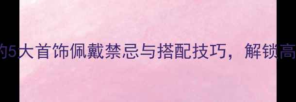 图片 首饰文化女性必看的5大首饰佩戴禁忌与搭配技巧，解锁高级感与东方美学！1