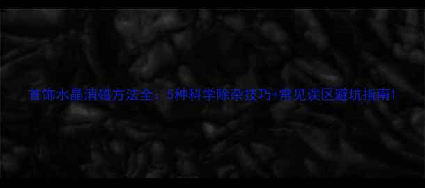 首饰水晶消磁方法全5种科学除杂技巧常见误区避坑指南