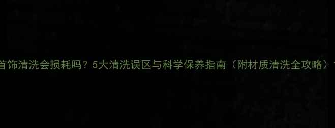 首饰清洗会损耗吗5大清洗误区与科学保养指南附材质清洗全攻略
