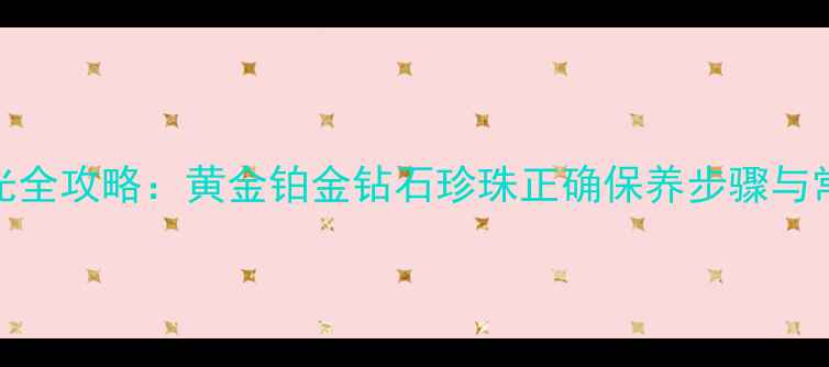首饰清洗抛光全攻略黄金铂金钻石珍珠正确保养步骤与常见问题解答