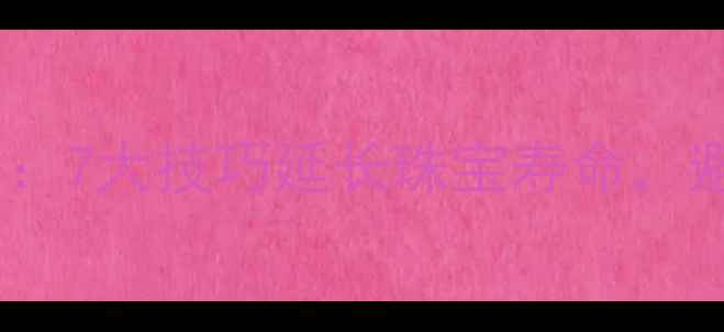 图片 首饰珠宝保存全攻略：7大技巧延长珠宝寿命，避免损坏的实用指南2