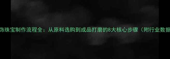 首饰珠宝制作流程全从原料选购到成品打磨的8大核心步骤附行业数据
