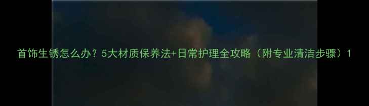 首饰生锈怎么办5大材质保养法日常护理全攻略附专业清洁步骤
