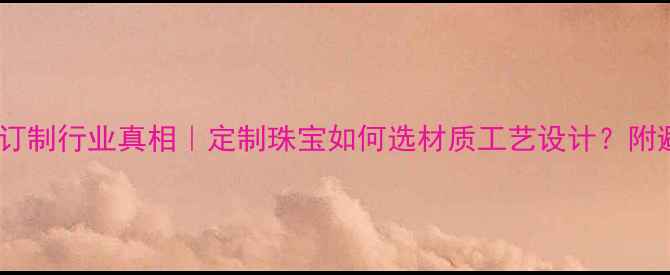 首饰私人订制行业真相定制珠宝如何选材质工艺设计附避坑指南