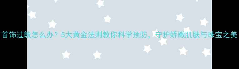 首饰过敏怎么办5大黄金法则教你科学预防守护娇嫩肌肤与珠宝之美