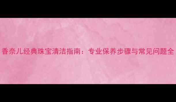 图片 香奈儿经典珠宝清洁指南：专业保养步骤与常见问题全