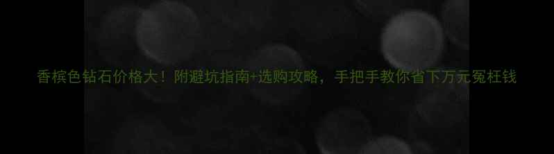 图片 香槟色钻石价格大！附避坑指南+选购攻略，手把手教你省下万元冤枉钱