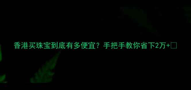 图片 香港买珠宝到底有多便宜？手把手教你省下2万+💰