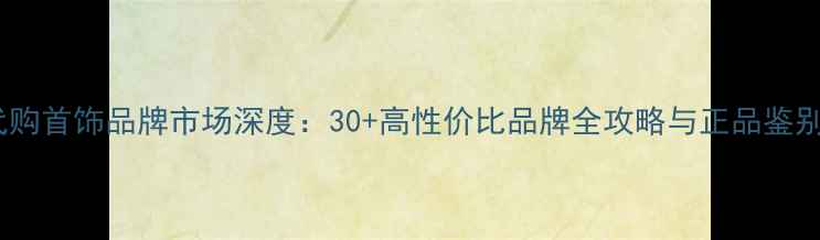 图片 香港代购首饰品牌市场深度：30+高性价比品牌全攻略与正品鉴别指南2
