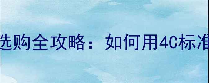 图片 香港十大钻石品牌选购全攻略：如何用4C标准选到高性价比钻戒