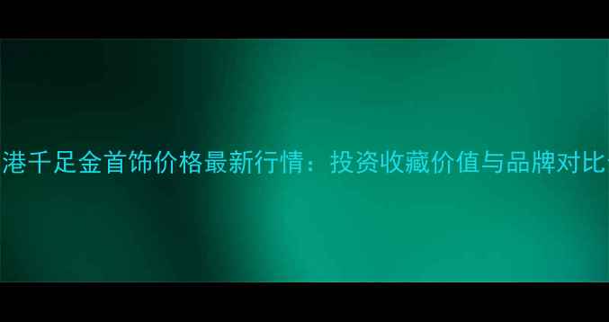 图片 香港千足金首饰价格最新行情：投资收藏价值与品牌对比全