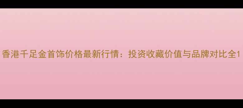 图片 香港千足金首饰价格最新行情：投资收藏价值与品牌对比全1
