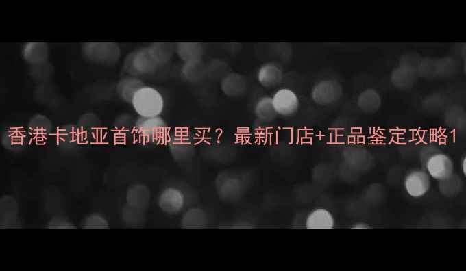 图片 香港卡地亚首饰哪里买？最新门店+正品鉴定攻略1